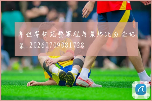 年世界杯完整赛程与最终比分全记录_20260709081728
