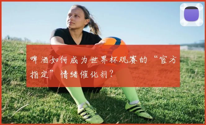 啤酒如何成为世界杯观赛的“官方指定”情绪催化剂？
